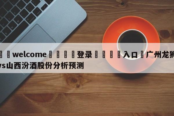 ⚛️welcome👎登录🆚入口✋广州龙狮vs山西汾酒股份分析预测