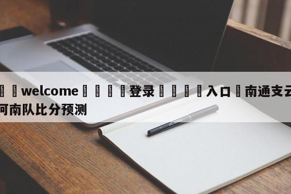 ⚛️welcome👎登录🆚入口✋南通支云河南队比分预测