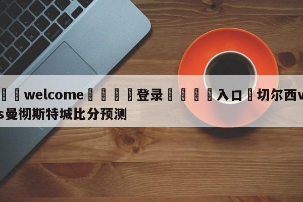 ⚛️welcome👎登录🆚入口✋切尔西vs曼彻斯特城比分预测