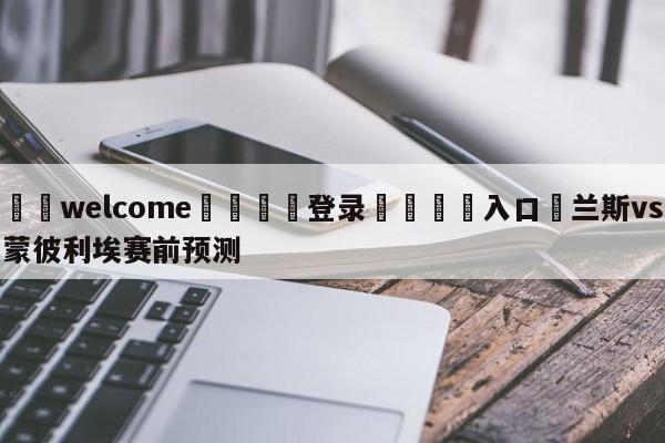 ⚛️welcome👎登录🆚入口✋兰斯vs蒙彼利埃赛前预测