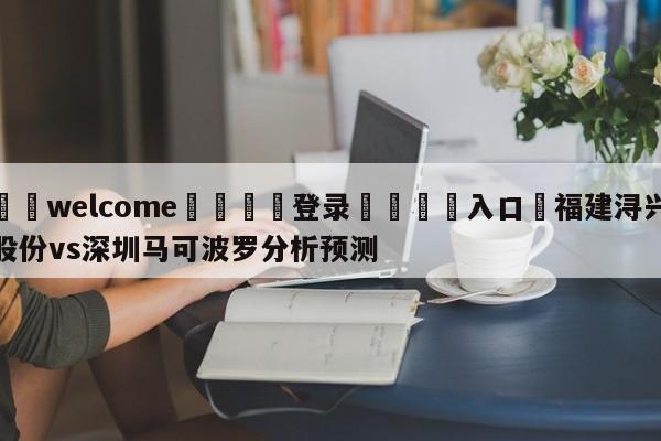 ⚛️welcome👎登录🆚入口✋福建浔兴股份vs深圳马可波罗分析预测