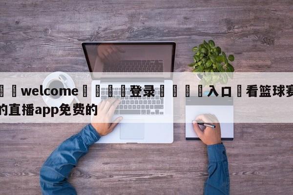 ⚛️welcome👎登录🆚入口✋看篮球赛的直播app免费的