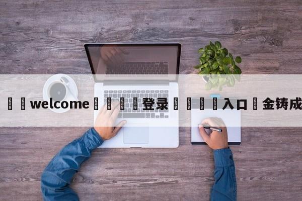 ⚛️welcome👎登录🆚入口✋金铸成