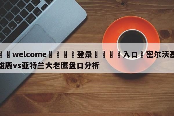 ⚛️welcome👎登录🆚入口✋密尔沃基雄鹿vs亚特兰大老鹰盘口分析