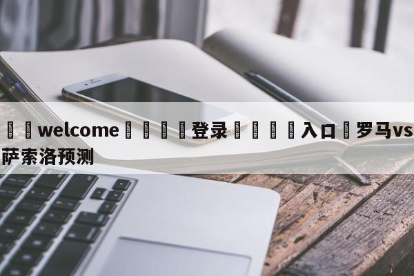 ⚛️welcome👎登录🆚入口✋罗马vs萨索洛预测