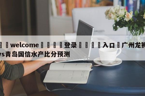 ⚛️welcome👎登录🆚入口✋广州龙狮vs青岛国信水产比分预测