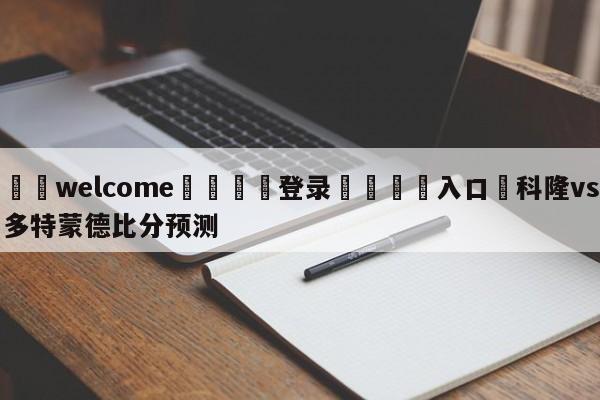 ⚛️welcome👎登录🆚入口✋科隆vs多特蒙德比分预测