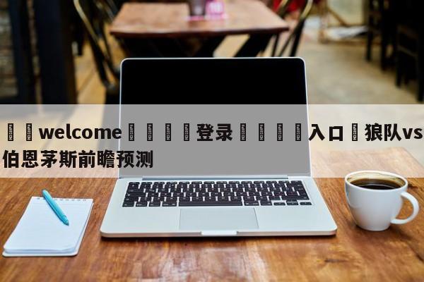 ⚛️welcome👎登录🆚入口✋狼队vs伯恩茅斯前瞻预测