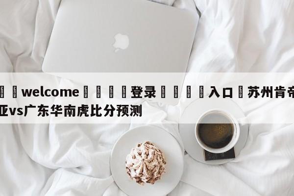 ⚛️welcome👎登录🆚入口✋苏州肯帝亚vs广东华南虎比分预测