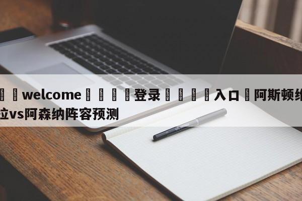 ⚛️welcome👎登录🆚入口✋阿斯顿维拉vs阿森纳阵容预测