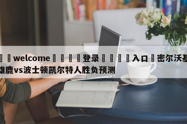 ⚛️welcome👎登录🆚入口✋密尔沃基雄鹿vs波士顿凯尔特人胜负预测