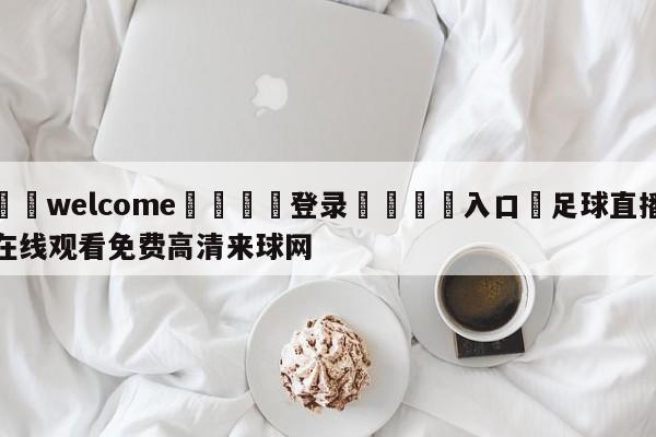 ⚛️welcome👎登录🆚入口✋足球直播在线观看免费高清来球网