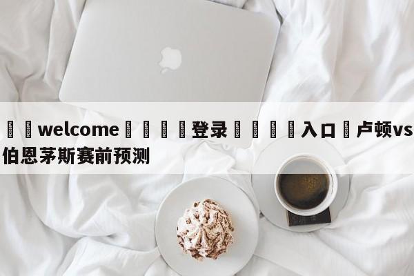 ⚛️welcome👎登录🆚入口✋卢顿vs伯恩茅斯赛前预测