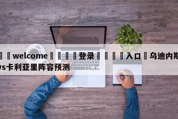 ⚛️welcome👎登录🆚入口✋乌迪内斯vs卡利亚里阵容预测