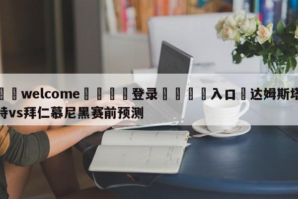 ⚛️welcome👎登录🆚入口✋达姆斯塔特vs拜仁慕尼黑赛前预测