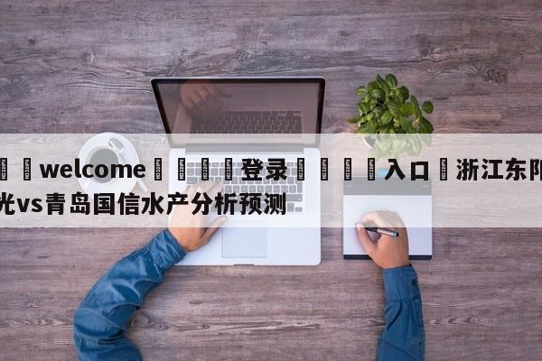 ⚛️welcome👎登录🆚入口✋浙江东阳光vs青岛国信水产分析预测