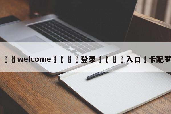 ⚛️welcome👎登录🆚入口✋卡配罗