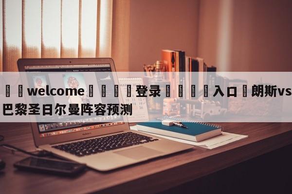 ⚛️welcome👎登录🆚入口✋朗斯vs巴黎圣日尔曼阵容预测