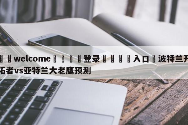 ⚛️welcome👎登录🆚入口✋波特兰开拓者vs亚特兰大老鹰预测