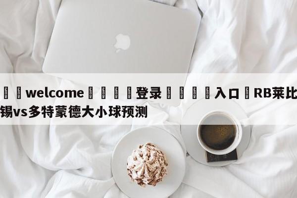 ⚛️welcome👎登录🆚入口✋RB莱比锡vs多特蒙德大小球预测