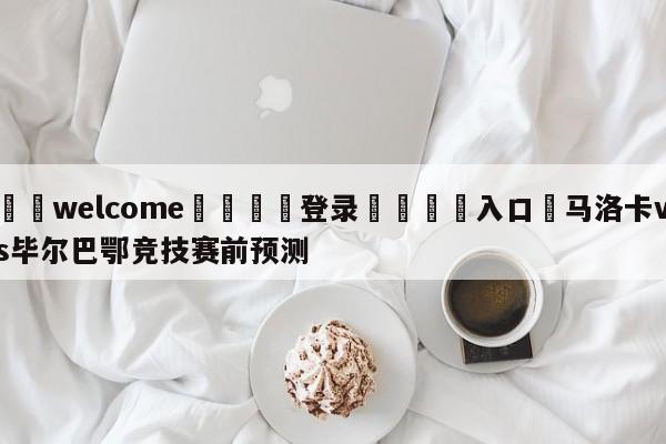 ⚛️welcome👎登录🆚入口✋马洛卡vs毕尔巴鄂竞技赛前预测