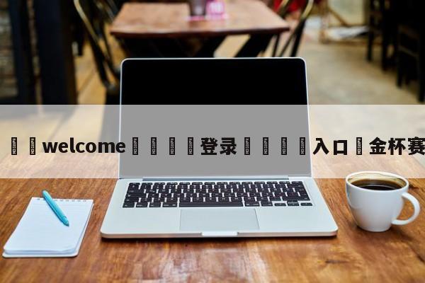 ⚛️welcome👎登录🆚入口✋金杯赛