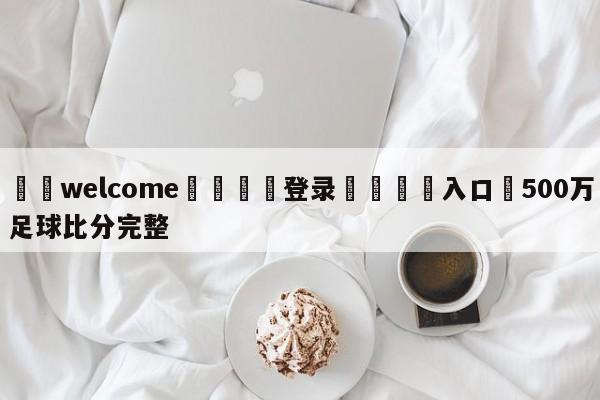 ⚛️welcome👎登录🆚入口✋500万足球比分完整