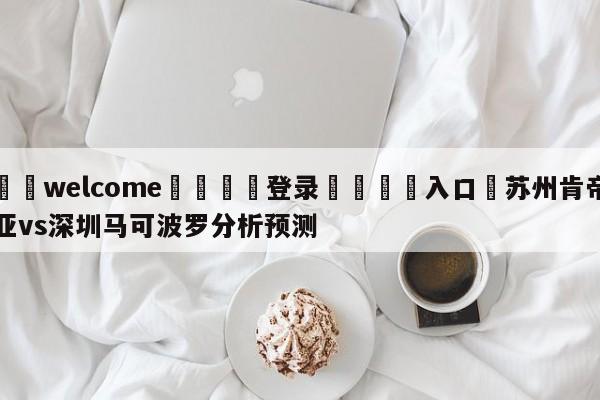 ⚛️welcome👎登录🆚入口✋苏州肯帝亚vs深圳马可波罗分析预测