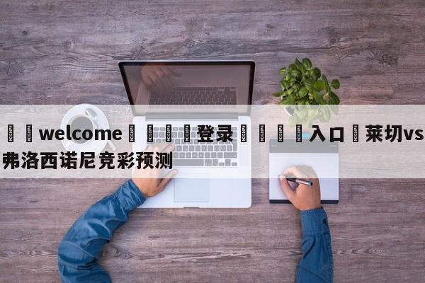 ⚛️welcome👎登录🆚入口✋莱切vs弗洛西诺尼竞彩预测