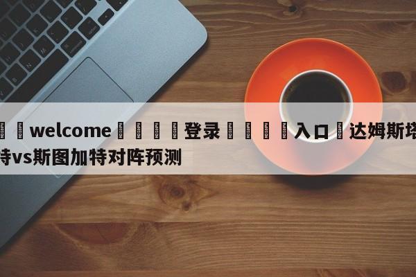 ⚛️welcome👎登录🆚入口✋达姆斯塔特vs斯图加特对阵预测