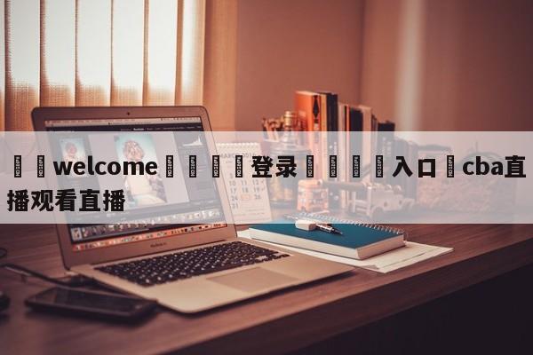 ⚛️welcome👎登录🆚入口✋cba直播观看直播