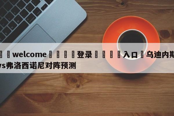 ⚛️welcome👎登录🆚入口✋乌迪内斯vs弗洛西诺尼对阵预测