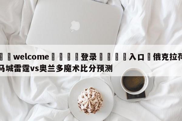 ⚛️welcome👎登录🆚入口✋俄克拉荷马城雷霆vs奥兰多魔术比分预测