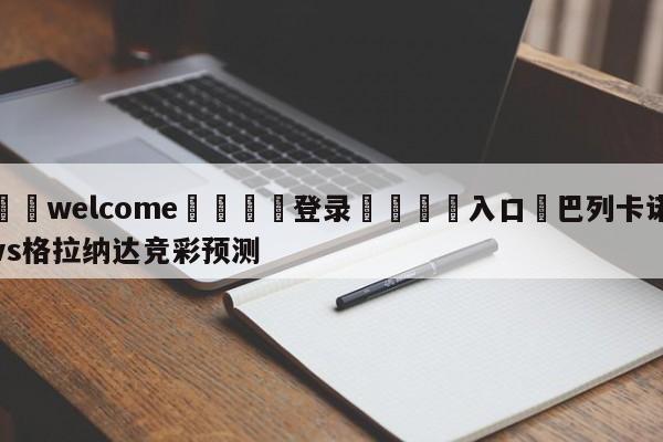 ⚛️welcome👎登录🆚入口✋巴列卡诺vs格拉纳达竞彩预测