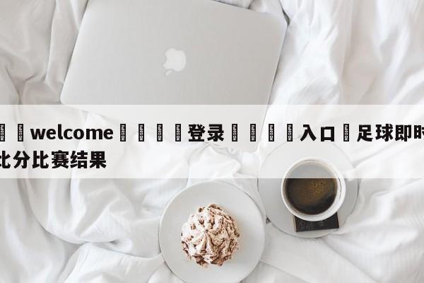 ⚛️welcome👎登录🆚入口✋足球即时比分比赛结果