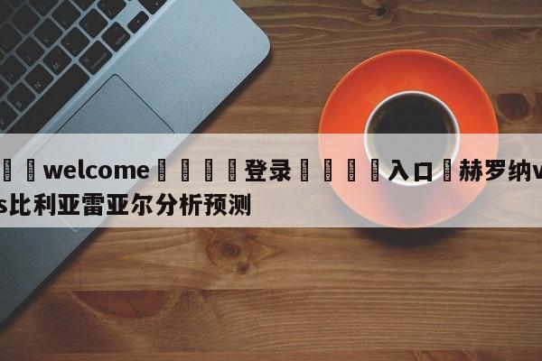 ⚛️welcome👎登录🆚入口✋赫罗纳vs比利亚雷亚尔分析预测