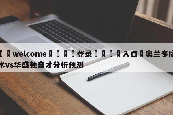 ⚛️welcome👎登录🆚入口✋奥兰多魔术vs华盛顿奇才分析预测