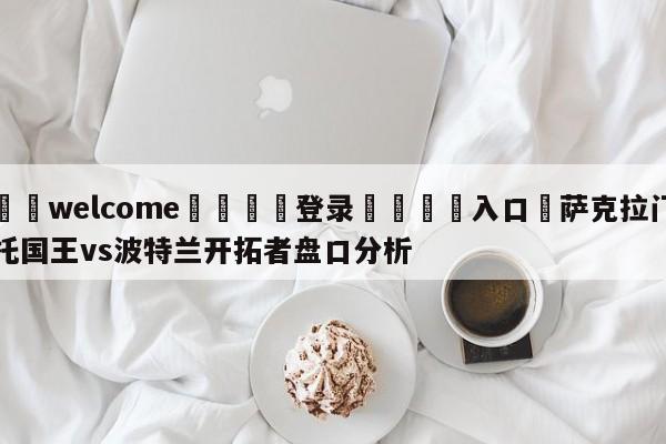 ⚛️welcome👎登录🆚入口✋萨克拉门托国王vs波特兰开拓者盘口分析