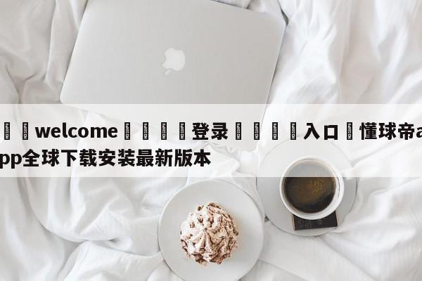 ⚛️welcome👎登录🆚入口✋懂球帝app全球下载安装最新版本