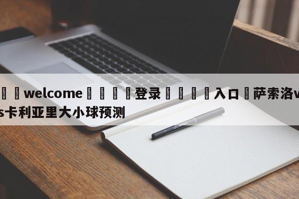 ⚛️welcome👎登录🆚入口✋萨索洛vs卡利亚里大小球预测