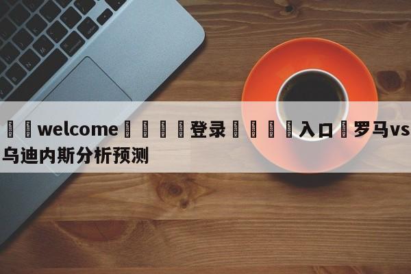 ⚛️welcome👎登录🆚入口✋罗马vs乌迪内斯分析预测