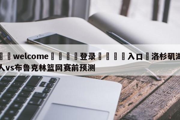 ⚛️welcome👎登录🆚入口✋洛杉矶湖人vs布鲁克林篮网赛前预测