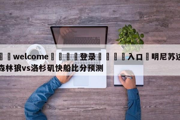 ⚛️welcome👎登录🆚入口✋明尼苏达森林狼vs洛杉矶快船比分预测