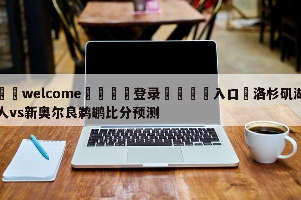 ⚛️welcome👎登录🆚入口✋洛杉矶湖人vs新奥尔良鹈鹕比分预测