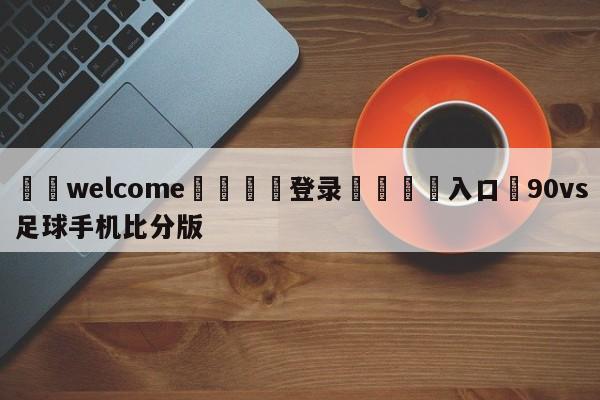 ⚛️welcome👎登录🆚入口✋90vs足球手机比分版