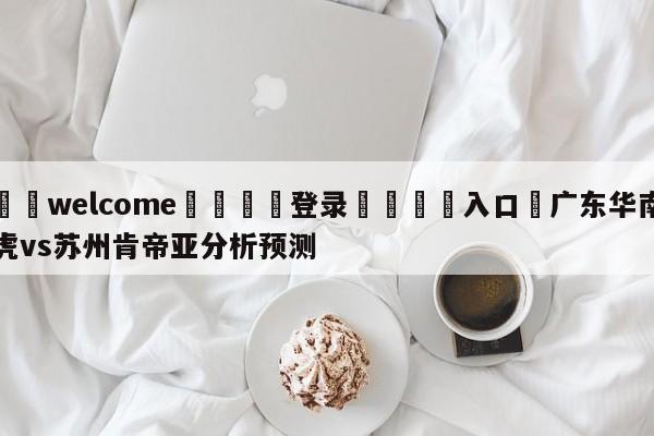 ⚛️welcome👎登录🆚入口✋广东华南虎vs苏州肯帝亚分析预测