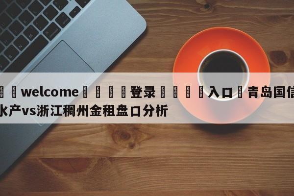 ⚛️welcome👎登录🆚入口✋青岛国信水产vs浙江稠州金租盘口分析