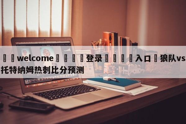 ⚛️welcome👎登录🆚入口✋狼队vs托特纳姆热刺比分预测