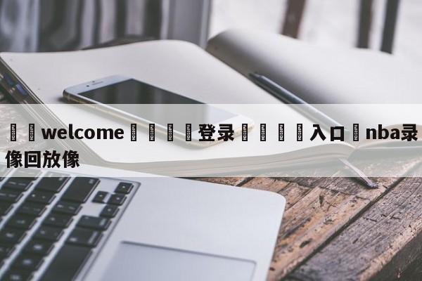 ⚛️welcome👎登录🆚入口✋nba录像回放像