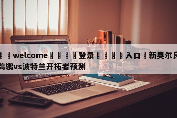 ⚛️welcome👎登录🆚入口✋新奥尔良鹈鹕vs波特兰开拓者预测